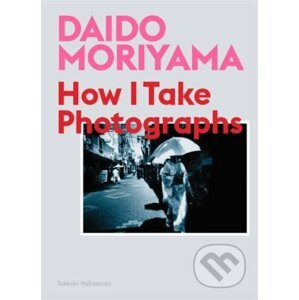How I Take Photographs - Daido Moriyama, Takeshi Nakamoto