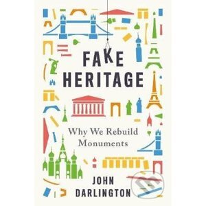 Fake Heritage : Why We Rebuild Monuments - John Darlington